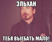 Эльхан Тебя выебать мало!