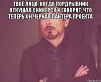 твоё лицо, когда Пордрывник откушал сникерсу и говорит, что теперь он чёрная пантера проекта 