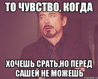 То чувство, когда хочешь срать,но перед сашей не можешь