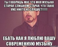 Ты говоришь мне что моя музыка старая, слишком старая, что такое уже никто не слушает!!!!!! Ебать как я люблю вашу современную музыку