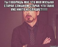 Ты говоришь мне что моя музыка старая, слишком старая, что такое уже никто не слушает!!!!!! 