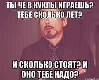 Ты че в куклы играешь? Тебе сколько лет? И сколько стоят? И оно тебе надо?