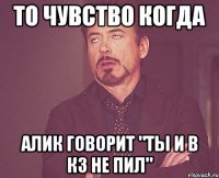 то чувство когда алик говорит "ты и в кз не пил"