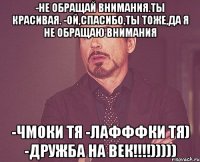 -Не обращай внимания.Ты красивая. -Ой,спасибо,ты тоже,да я не обращаю внимания -Чмоки тя -лафффки тя) -дружба на век!!!!)))))