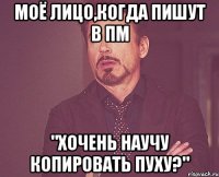 Моё лицо,когда пишут в пм "Хочень научу копировать пуху?"