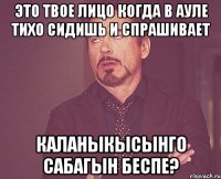 Это твое лицо когда в ауле тихо сидишь и спрашивает каланыкысынго сабагын беспе?