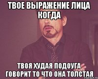 твое выражение лица когда твоя худая подоуга говорит то что она толстая