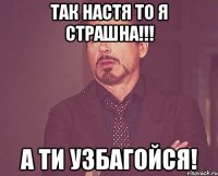 Так настя то я страшна!!! А ти узбагойся!