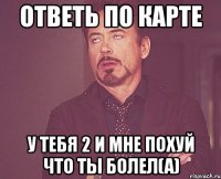 Ответь по карте У тебя 2 и мне похуй что ты болел(а)