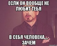 если он вообще не любит тебя в себя человека.... зачем