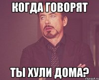 КОГДА ГОВОРЯТ ТЫ ХУЛИ ДОМА?