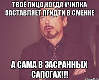 Твоё лицо,когда училка заставляет придти в сменке а сама в засранных сапогах!!!