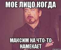 мое лицо,когда Максим на что-то намекает