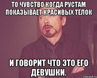 то чувство когда Рустам показывает красивых тёлок и говорит что это его девушки.