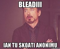 Bleadiii Ian tu skoati anonimu