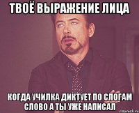 твоё выражение лица когда училка диктует по слогам слово а ты уже написал