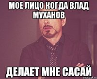 Мое лицо когда Влад Муханов делает мне сасай