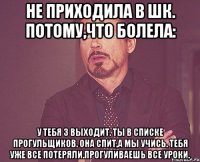 Не приходила в шк. Потому,что болела: У тебя 3 выходит. Ты в списке прогульщиков. Она спит,а мы учись. Тебя уже все потеряли.прогуливаешь все уроки.