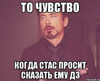 То чувство когда Стас просит сказать ему ДЗ