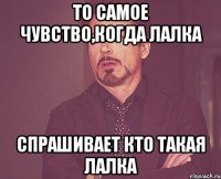 То самое чувство,когда лалка спрашивает кто такая лалка