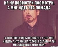 Ир ну посмотри посмотри, а мне идет эта помада а этот цвет пудры подойдет, а что мне надеть, а что мне на голове сделать, а ты мне сделаешь маникюр?