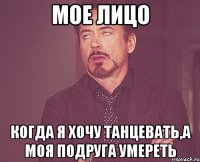 мое лицо когда я хочу танцевать,а моя подруга умереть