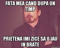 Fata mea cand dupa un timp prietena imi zice sa o iau in brate