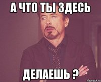 А что ты здесь делаешь ?