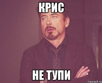 Крис не тупи