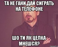 Та не гани,дай сиграть на телефоне шо ти як целка мнешся?