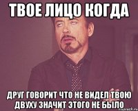 Твое лицо когда друг говорит что не видел твою двуху значит этого не было