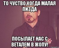 то чуство,когда малая пизда посылает нас с веталем в жопу!