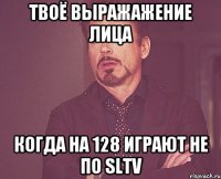 твоё выражажение лица когда на 128 играют не по SLTV