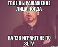 твоё выражажение лица когда на 128 играют не по SLTV