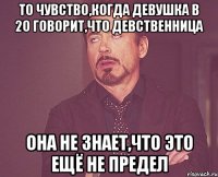 То чувство,когда девушка в 20 говорит,что девственница Она не знает,что это ещё не предел