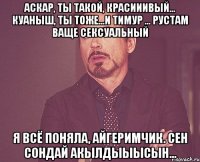 аскар, ты такой, красииивый... Куаныш, ты тоже...И Тимур ... Рустам ваще сексуальный Я всё поняла, айгеримчик. Сен сондай акылдыыысын...