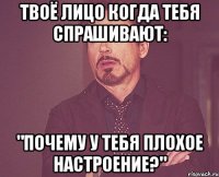 твоё лицо когда тебя спрашивают: "почему у тебя плохое настроение?"