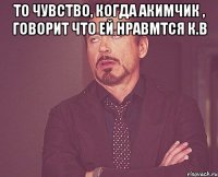 То чувство, когда АКИМЧИК , говорит что ей нравмтся К.В 