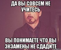 ДА ВЫ СОВСЕМ НЕ УЧИТЕСЬ ВЫ ПОНИМАЕТЕ ЧТО ВЫ ЭКЗАМЕНЫ НЕ СДАДИТЕ