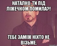 Наталко, ти під ліжечком помила?! Тебе заміж ніхто не візьме.