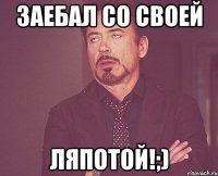 заебал со своей ляпотой!;)