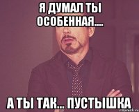 Я ДУМАЛ ТЫ ОСОБЕННАЯ.... А ТЫ ТАК... ПУСТЫШКА