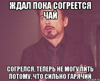 Ждал пока согреется чай Согрелся, теперь не могу пить потому, что сильно гарячий