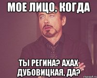 МОЕ ЛИЦО, КОГДА ты Регина? Ахах Дубовицкая, да?