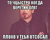 то чцыстро когда Веретин Олег плохо у тебя отсосал