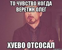 то чувство когда Веретин Олег хуево отсосал