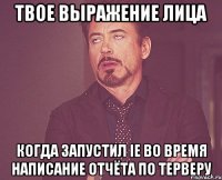 твое выражение лица когда запустил IE во время написание отчёта по ТЕРВЕРУ