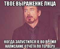 твое выражение лица когда запустился IE во время написание отчёта по ТЕРВЕРУ