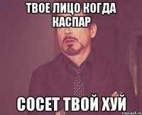 твое лицо когда каспар сосет твой хуй