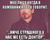 мое лицо,когда в компании кто то говорит: "...НИЧЕ СТРАШНОГО,У НАС ЖЕ ЕСТЬ ДОКТОР".